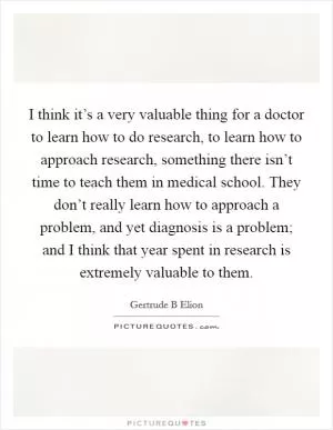 I think it’s a very valuable thing for a doctor to learn how to do research, to learn how to approach research, something there isn’t time to teach them in medical school. They don’t really learn how to approach a problem, and yet diagnosis is a problem; and I think that year spent in research is extremely valuable to them Picture Quote #1