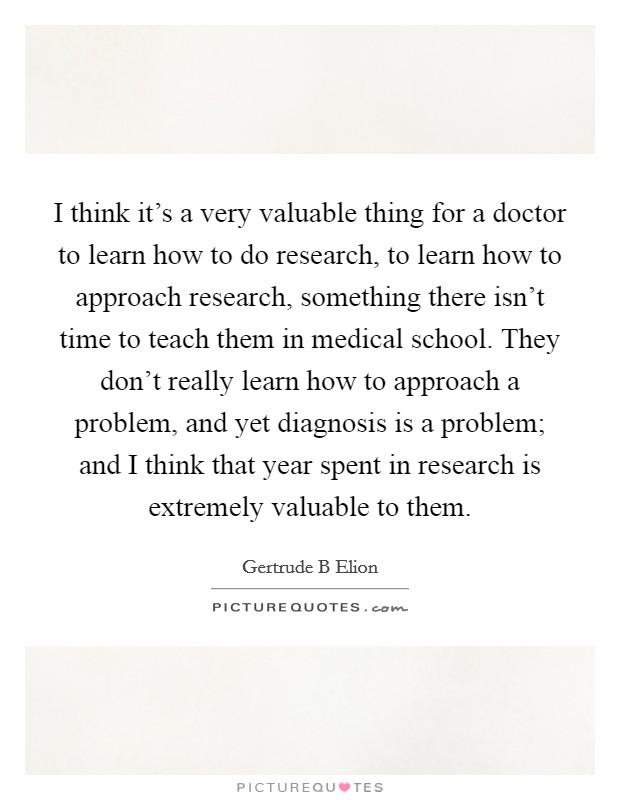 I think it's a very valuable thing for a doctor to learn how to do research, to learn how to approach research, something there isn't time to teach them in medical school. They don't really learn how to approach a problem, and yet diagnosis is a problem; and I think that year spent in research is extremely valuable to them Picture Quote #1