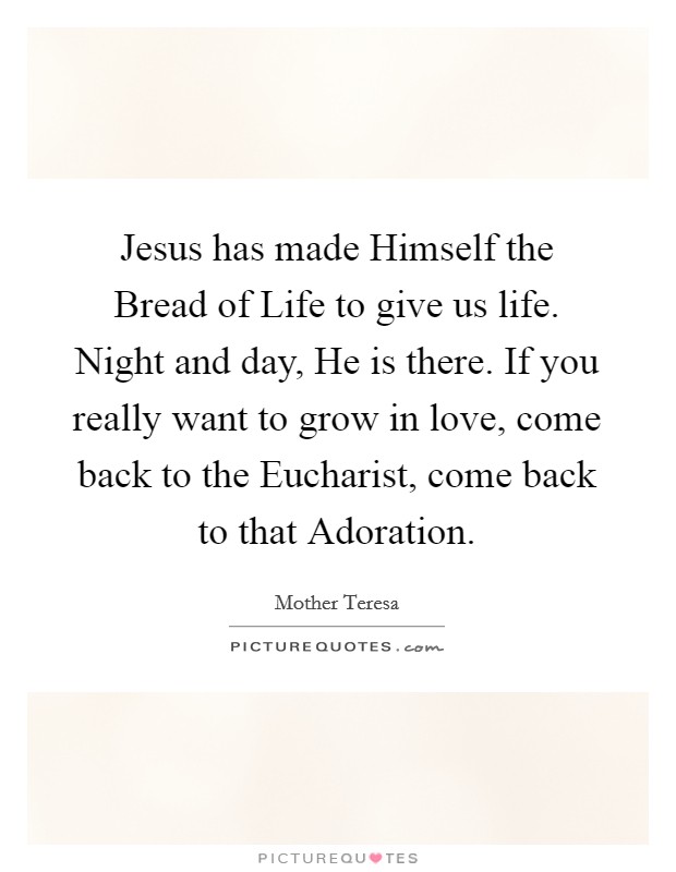 Jesus has made Himself the Bread of Life to give us life. Night and day, He is there. If you really want to grow in love, come back to the Eucharist, come back to that Adoration Picture Quote #1