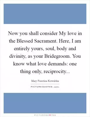 Now you shall consider My love in the Blessed Sacrament. Here, I am entirely yours, soul, body and divinity, as your Bridegroom. You know what love demands: one thing only, reciprocity Picture Quote #1