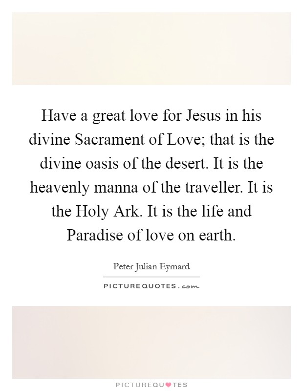 Have a great love for Jesus in his divine Sacrament of Love; that is the divine oasis of the desert. It is the heavenly manna of the traveller. It is the Holy Ark. It is the life and Paradise of love on earth Picture Quote #1