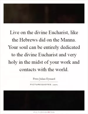 Live on the divine Eucharist, like the Hebrews did on the Manna. Your soul can be entirely dedicated to the divine Eucharist and very holy in the midst of your work and contacts with the world Picture Quote #1