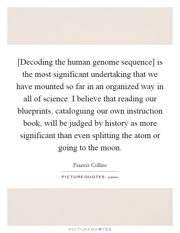 [Decoding the human genome sequence] is the most significant undertaking that we have mounted so far in an organized way in all of science. I believe that reading our blueprints, cataloguing our own instruction book, will be judged by history as more significant than even splitting the atom or going to the moon Picture Quote #1