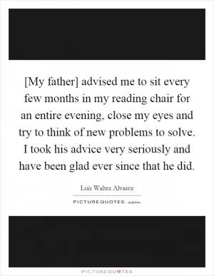 [My father] advised me to sit every few months in my reading chair for an entire evening, close my eyes and try to think of new problems to solve. I took his advice very seriously and have been glad ever since that he did Picture Quote #1