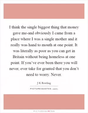 I think the single biggest thing that money gave me-and obviously I came from a place where I was a single mother and it really was hand to mouth at one point. It was literally as poor as you can get in Britain without being homeless at one point. If you’ve ever been there you will never, ever take for granted that you don’t need to worry. Never Picture Quote #1