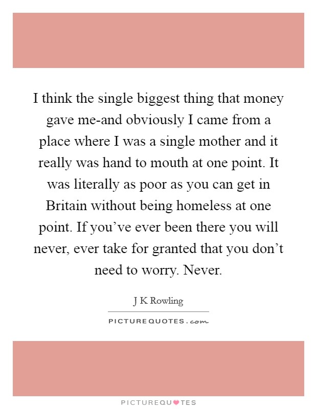 I think the single biggest thing that money gave me-and obviously I came from a place where I was a single mother and it really was hand to mouth at one point. It was literally as poor as you can get in Britain without being homeless at one point. If you've ever been there you will never, ever take for granted that you don't need to worry. Never Picture Quote #1