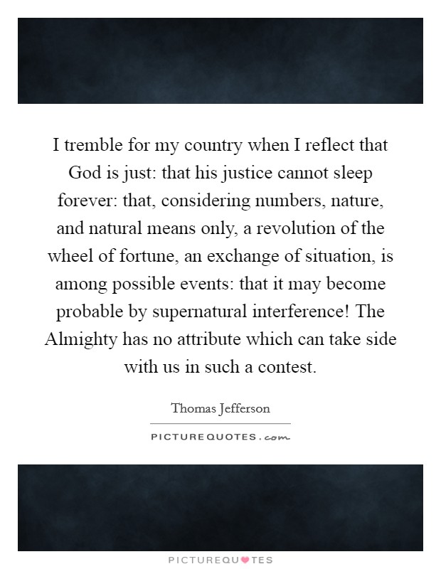 I tremble for my country when I reflect that God is just: that his justice cannot sleep forever: that, considering numbers, nature, and natural means only, a revolution of the wheel of fortune, an exchange of situation, is among possible events: that it may become probable by supernatural interference! The Almighty has no attribute which can take side with us in such a contest Picture Quote #1