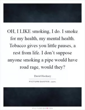 OH, I LIKE smoking, I do. I smoke for my health, my mental health. Tobacco gives you little pauses, a rest from life. I don’t suppose anyone smoking a pipe would have road rage, would they? Picture Quote #1