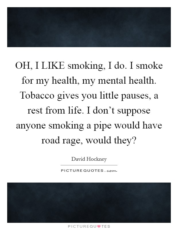 OH, I LIKE smoking, I do. I smoke for my health, my mental health. Tobacco gives you little pauses, a rest from life. I don't suppose anyone smoking a pipe would have road rage, would they? Picture Quote #1
