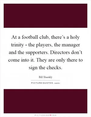 At a football club, there’s a holy trinity - the players, the manager and the supporters. Directors don’t come into it. They are only there to sign the checks Picture Quote #1