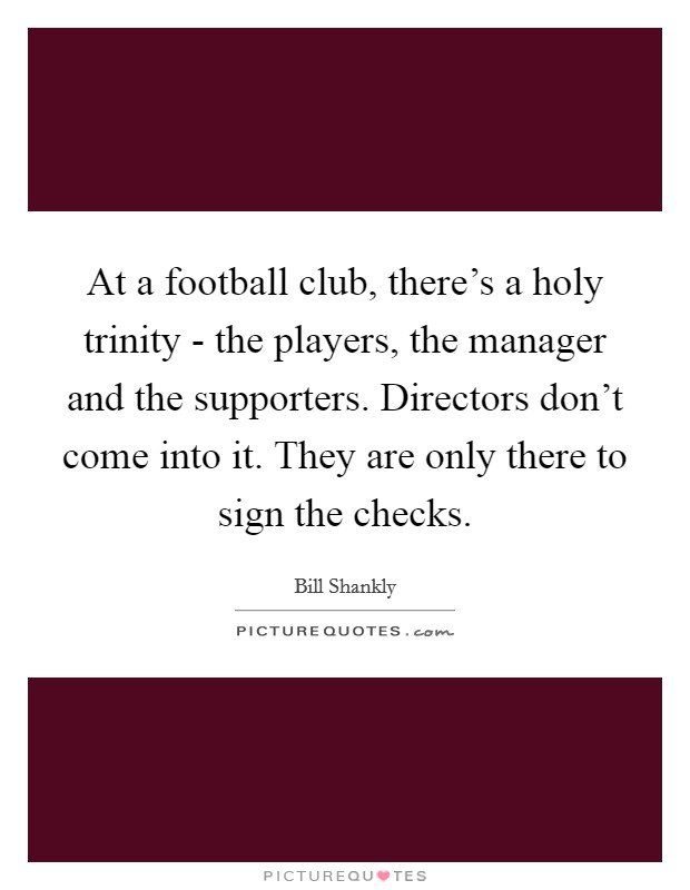 At a football club, there's a holy trinity - the players, the manager and the supporters. Directors don't come into it. They are only there to sign the checks Picture Quote #1