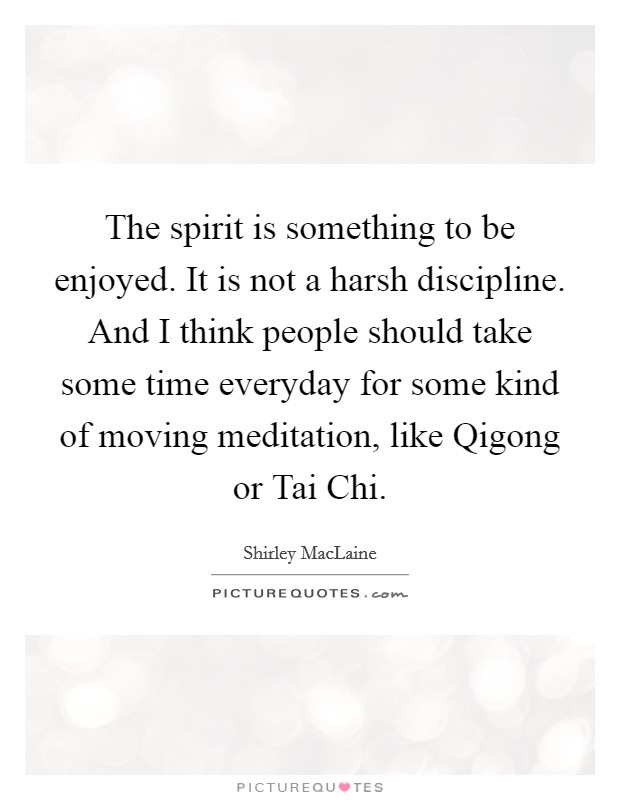 The spirit is something to be enjoyed. It is not a harsh discipline. And I think people should take some time everyday for some kind of moving meditation, like Qigong or Tai Chi Picture Quote #1