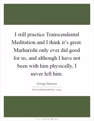 I still practice Transcendental Meditation and I think it’s great. Marharishi only ever did good for us, and although I have not been with him physically, I never left him Picture Quote #1