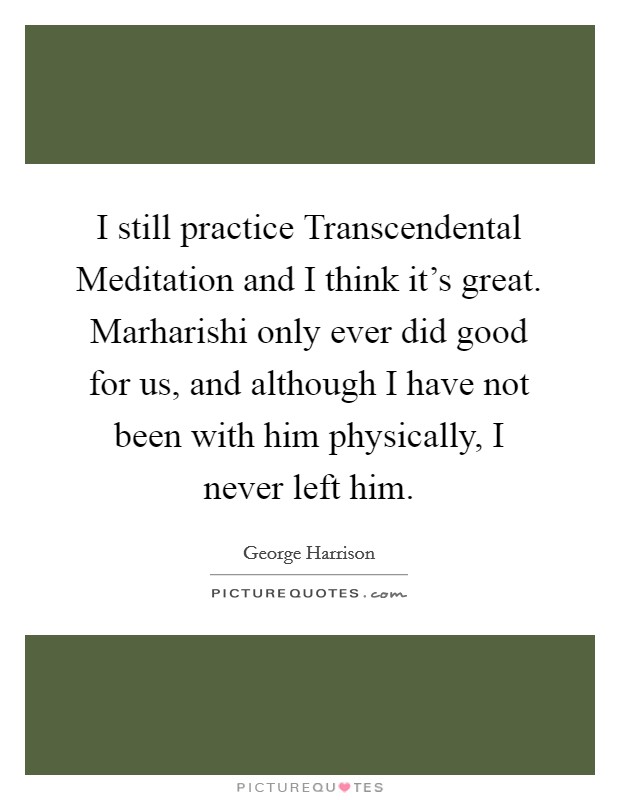 I still practice Transcendental Meditation and I think it's great. Marharishi only ever did good for us, and although I have not been with him physically, I never left him Picture Quote #1
