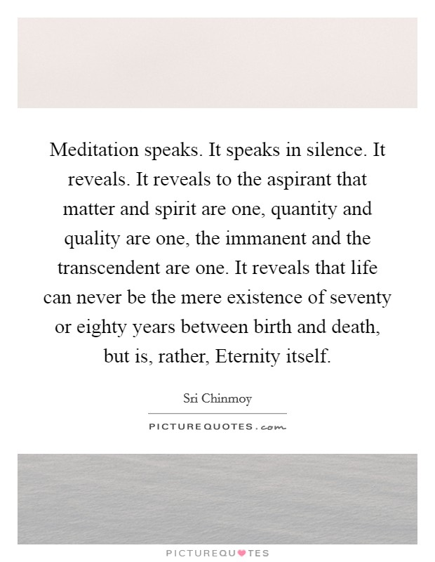 Meditation speaks. It speaks in silence. It reveals. It reveals to the aspirant that matter and spirit are one, quantity and quality are one, the immanent and the transcendent are one. It reveals that life can never be the mere existence of seventy or eighty years between birth and death, but is, rather, Eternity itself Picture Quote #1