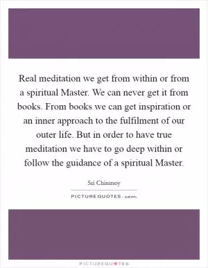Real meditation we get from within or from a spiritual Master. We can never get it from books. From books we can get inspiration or an inner approach to the fulfilment of our outer life. But in order to have true meditation we have to go deep within or follow the guidance of a spiritual Master Picture Quote #1