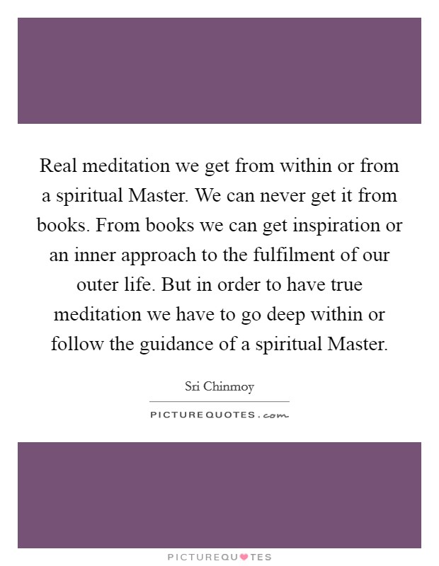 Real meditation we get from within or from a spiritual Master. We can never get it from books. From books we can get inspiration or an inner approach to the fulfilment of our outer life. But in order to have true meditation we have to go deep within or follow the guidance of a spiritual Master Picture Quote #1