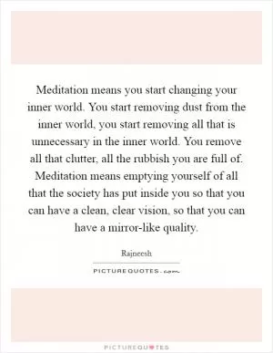 Meditation means you start changing your inner world. You start removing dust from the inner world, you start removing all that is unnecessary in the inner world. You remove all that clutter, all the rubbish you are full of. Meditation means emptying yourself of all that the society has put inside you so that you can have a clean, clear vision, so that you can have a mirror-like quality Picture Quote #1