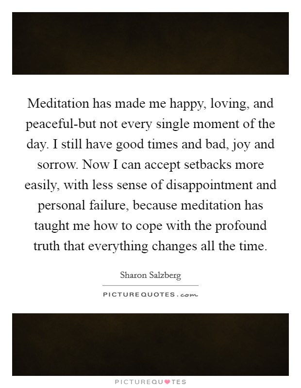 Meditation has made me happy, loving, and peaceful-but not every single moment of the day. I still have good times and bad, joy and sorrow. Now I can accept setbacks more easily, with less sense of disappointment and personal failure, because meditation has taught me how to cope with the profound truth that everything changes all the time Picture Quote #1