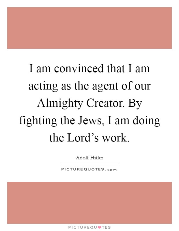 I am convinced that I am acting as the agent of our Almighty Creator. By fighting the Jews, I am doing the Lord's work Picture Quote #1