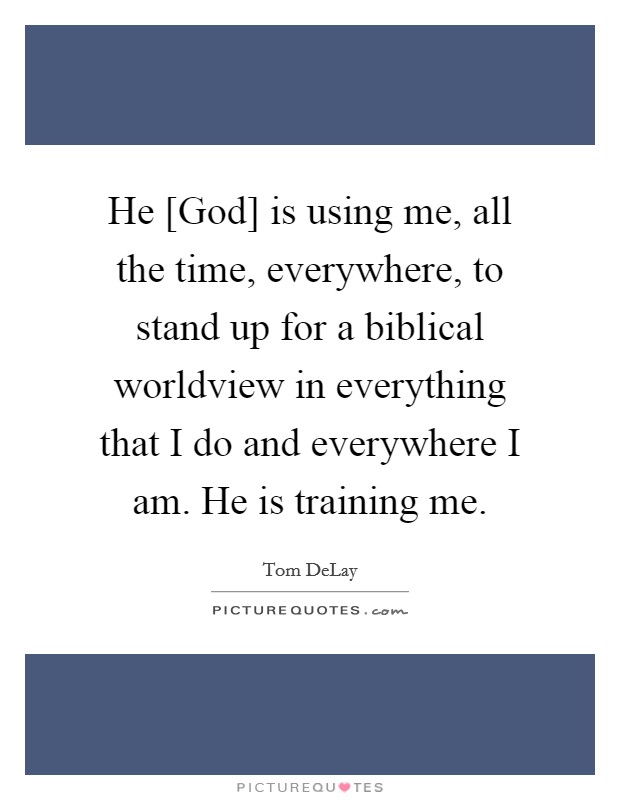 He [God] is using me, all the time, everywhere, to stand up for a biblical worldview in everything that I do and everywhere I am. He is training me Picture Quote #1