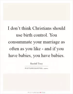 I don’t think Christians should use birth control. You consummate your marriage as often as you like - and if you have babies, you have babies Picture Quote #1