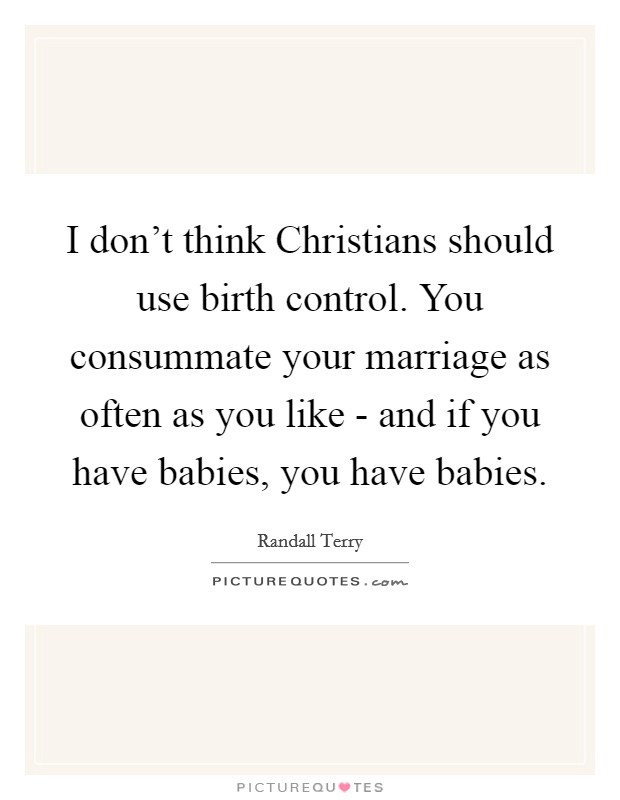 I don't think Christians should use birth control. You consummate your marriage as often as you like - and if you have babies, you have babies Picture Quote #1