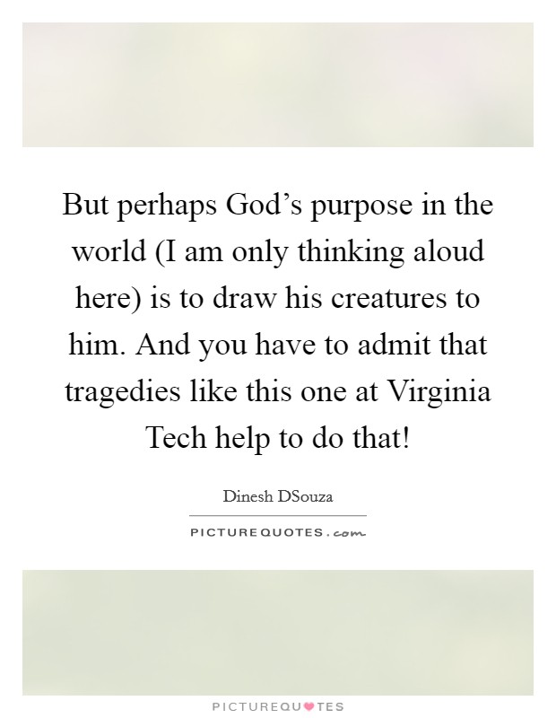 But perhaps God's purpose in the world (I am only thinking aloud here) is to draw his creatures to him. And you have to admit that tragedies like this one at Virginia Tech help to do that! Picture Quote #1