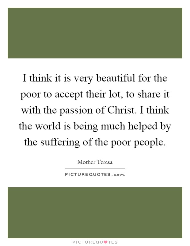 I think it is very beautiful for the poor to accept their lot, to share it with the passion of Christ. I think the world is being much helped by the suffering of the poor people Picture Quote #1