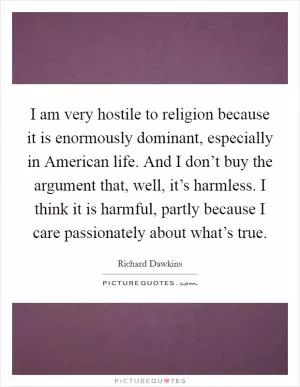 I am very hostile to religion because it is enormously dominant, especially in American life. And I don’t buy the argument that, well, it’s harmless. I think it is harmful, partly because I care passionately about what’s true Picture Quote #1