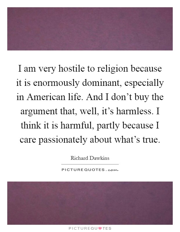 I am very hostile to religion because it is enormously dominant, especially in American life. And I don't buy the argument that, well, it's harmless. I think it is harmful, partly because I care passionately about what's true Picture Quote #1