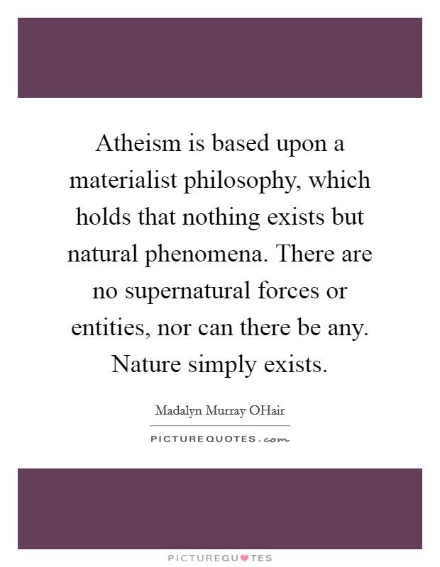 Atheism is based upon a materialist philosophy, which holds that nothing exists but natural phenomena. There are no supernatural forces or entities, nor can there be any. Nature simply exists Picture Quote #1
