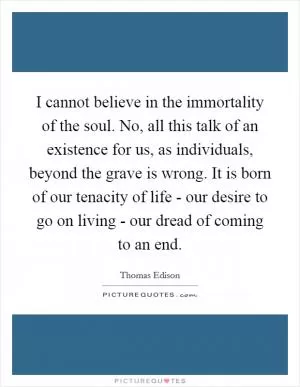 I cannot believe in the immortality of the soul. No, all this talk of an existence for us, as individuals, beyond the grave is wrong. It is born of our tenacity of life - our desire to go on living - our dread of coming to an end Picture Quote #1