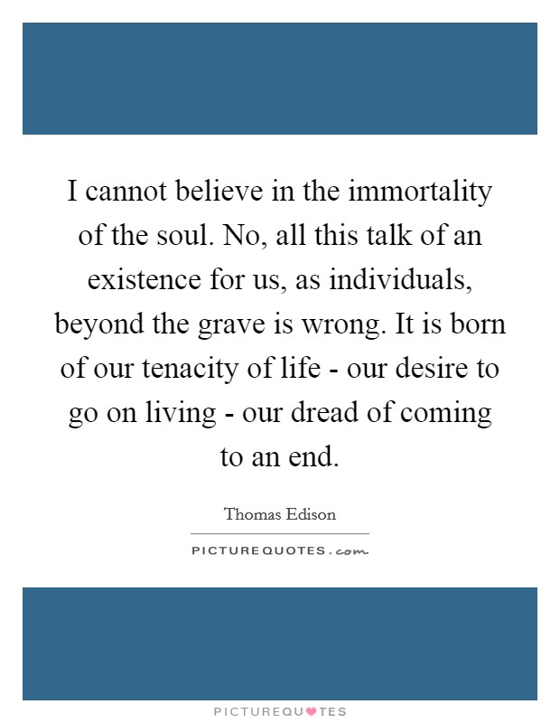 I cannot believe in the immortality of the soul. No, all this talk of an existence for us, as individuals, beyond the grave is wrong. It is born of our tenacity of life - our desire to go on living - our dread of coming to an end Picture Quote #1