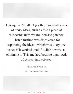 During the Middle Ages there were all kinds of crazy ideas, such as that a piece of rhinoceros horn would increase potency. Then a method was discovered for separating the ideas - which was to try one to see if it worked, and if it didn’t work, to eliminate it. This method became organized, of course, into science Picture Quote #1