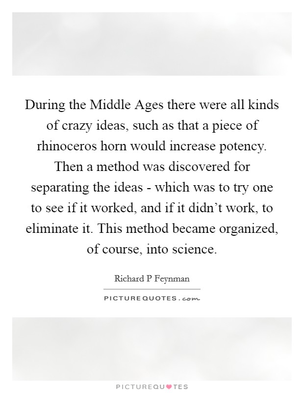 During the Middle Ages there were all kinds of crazy ideas, such as that a piece of rhinoceros horn would increase potency. Then a method was discovered for separating the ideas - which was to try one to see if it worked, and if it didn't work, to eliminate it. This method became organized, of course, into science Picture Quote #1