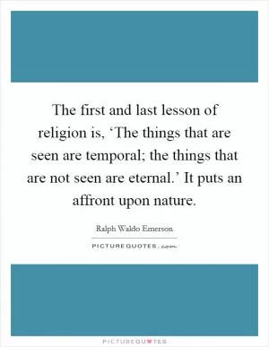The first and last lesson of religion is, ‘The things that are seen are temporal; the things that are not seen are eternal.’ It puts an affront upon nature Picture Quote #1