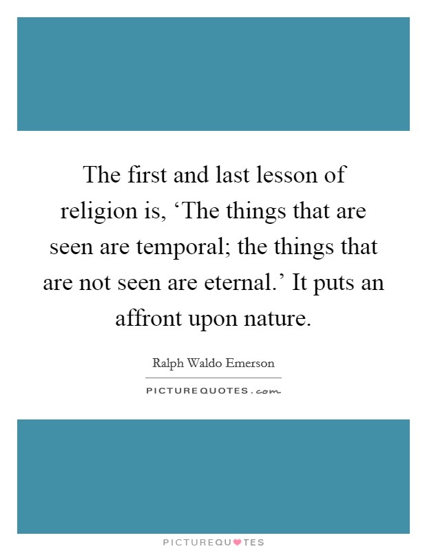 The first and last lesson of religion is, ‘The things that are seen are temporal; the things that are not seen are eternal.' It puts an affront upon nature Picture Quote #1