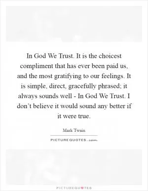 In God We Trust. It is the choicest compliment that has ever been paid us, and the most gratifying to our feelings. It is simple, direct, gracefully phrased; it always sounds well - In God We Trust. I don’t believe it would sound any better if it were true Picture Quote #1