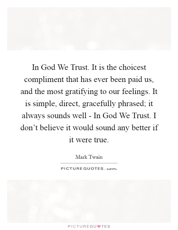 In God We Trust. It is the choicest compliment that has ever been paid us, and the most gratifying to our feelings. It is simple, direct, gracefully phrased; it always sounds well - In God We Trust. I don't believe it would sound any better if it were true Picture Quote #1