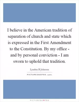 I believe in the American tradition of separation of church and state which is expressed in the First Amendment to the Constitution. By my office - and by personal conviction - I am sworn to uphold that tradition Picture Quote #1