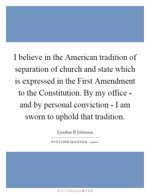 I believe in the American tradition of separation of church and state which is expressed in the First Amendment to the Constitution. By my office - and by personal conviction - I am sworn to uphold that tradition Picture Quote #1