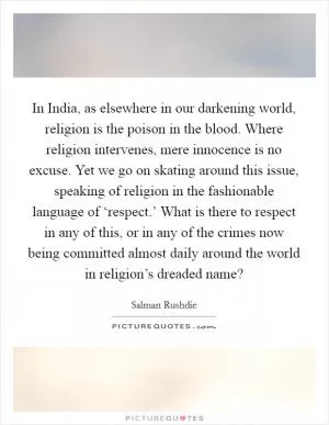 In India, as elsewhere in our darkening world, religion is the poison in the blood. Where religion intervenes, mere innocence is no excuse. Yet we go on skating around this issue, speaking of religion in the fashionable language of ‘respect.’ What is there to respect in any of this, or in any of the crimes now being committed almost daily around the world in religion’s dreaded name? Picture Quote #1