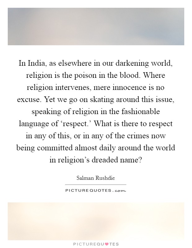 In India, as elsewhere in our darkening world, religion is the poison in the blood. Where religion intervenes, mere innocence is no excuse. Yet we go on skating around this issue, speaking of religion in the fashionable language of ‘respect.' What is there to respect in any of this, or in any of the crimes now being committed almost daily around the world in religion's dreaded name? Picture Quote #1