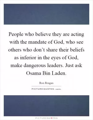People who believe they are acting with the mandate of God, who see others who don’t share their beliefs as inferior in the eyes of God, make dangerous leaders. Just ask Osama Bin Laden Picture Quote #1