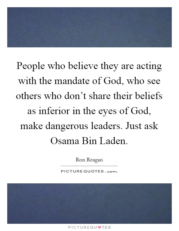 People who believe they are acting with the mandate of God, who see others who don't share their beliefs as inferior in the eyes of God, make dangerous leaders. Just ask Osama Bin Laden Picture Quote #1