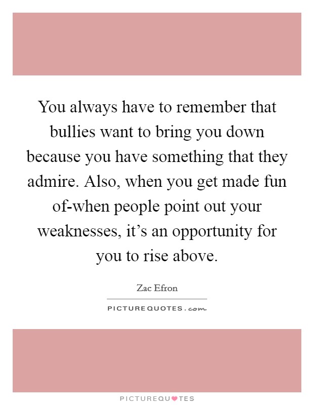 You always have to remember that bullies want to bring you down because you have something that they admire. Also, when you get made fun of-when people point out your weaknesses, it’s an opportunity for you to rise above Picture Quote #1
