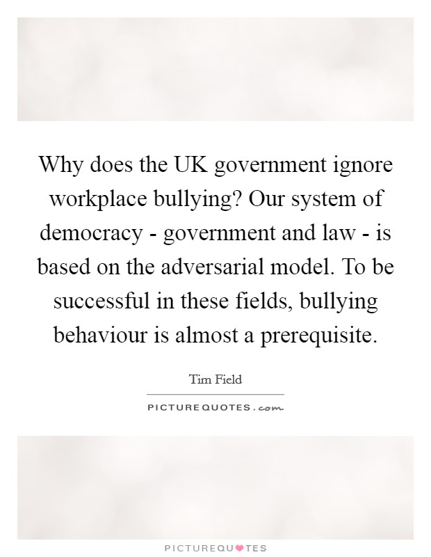 Why does the UK government ignore workplace bullying? Our system of democracy - government and law - is based on the adversarial model. To be successful in these fields, bullying behaviour is almost a prerequisite Picture Quote #1