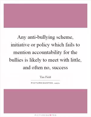 Any anti-bullying scheme, initiative or policy which fails to mention accountability for the bullies is likely to meet with little, and often no, success Picture Quote #1