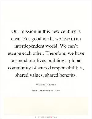 Our mission in this new century is clear. For good or ill, we live in an interdependent world. We can’t escape each other. Therefore, we have to spend our lives building a global community of shared responsibilities, shared values, shared benefits Picture Quote #1